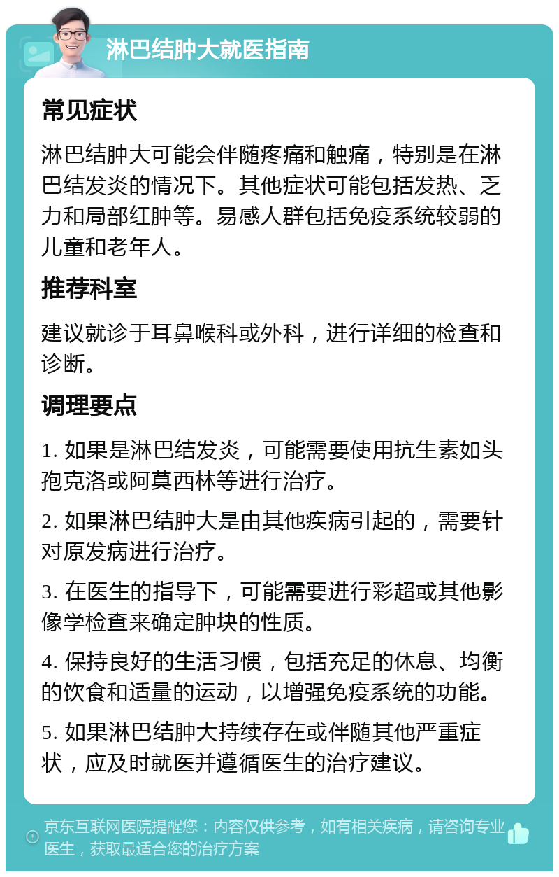 淋巴结肿大就医指南 常见症状 淋巴结肿大可能会伴随疼痛和触痛，特别是在淋巴结发炎的情况下。其他症状可能包括发热、乏力和局部红肿等。易感人群包括免疫系统较弱的儿童和老年人。 推荐科室 建议就诊于耳鼻喉科或外科，进行详细的检查和诊断。 调理要点 1. 如果是淋巴结发炎，可能需要使用抗生素如头孢克洛或阿莫西林等进行治疗。 2. 如果淋巴结肿大是由其他疾病引起的，需要针对原发病进行治疗。 3. 在医生的指导下，可能需要进行彩超或其他影像学检查来确定肿块的性质。 4. 保持良好的生活习惯，包括充足的休息、均衡的饮食和适量的运动，以增强免疫系统的功能。 5. 如果淋巴结肿大持续存在或伴随其他严重症状，应及时就医并遵循医生的治疗建议。