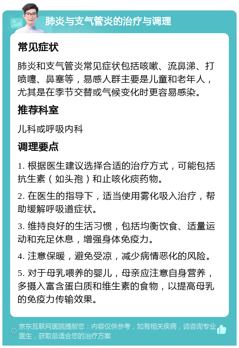 肺炎与支气管炎的治疗与调理 常见症状 肺炎和支气管炎常见症状包括咳嗽、流鼻涕、打喷嚏、鼻塞等，易感人群主要是儿童和老年人，尤其是在季节交替或气候变化时更容易感染。 推荐科室 儿科或呼吸内科 调理要点 1. 根据医生建议选择合适的治疗方式，可能包括抗生素（如头孢）和止咳化痰药物。 2. 在医生的指导下，适当使用雾化吸入治疗，帮助缓解呼吸道症状。 3. 维持良好的生活习惯，包括均衡饮食、适量运动和充足休息，增强身体免疫力。 4. 注意保暖，避免受凉，减少病情恶化的风险。 5. 对于母乳喂养的婴儿，母亲应注意自身营养，多摄入富含蛋白质和维生素的食物，以提高母乳的免疫力传输效果。