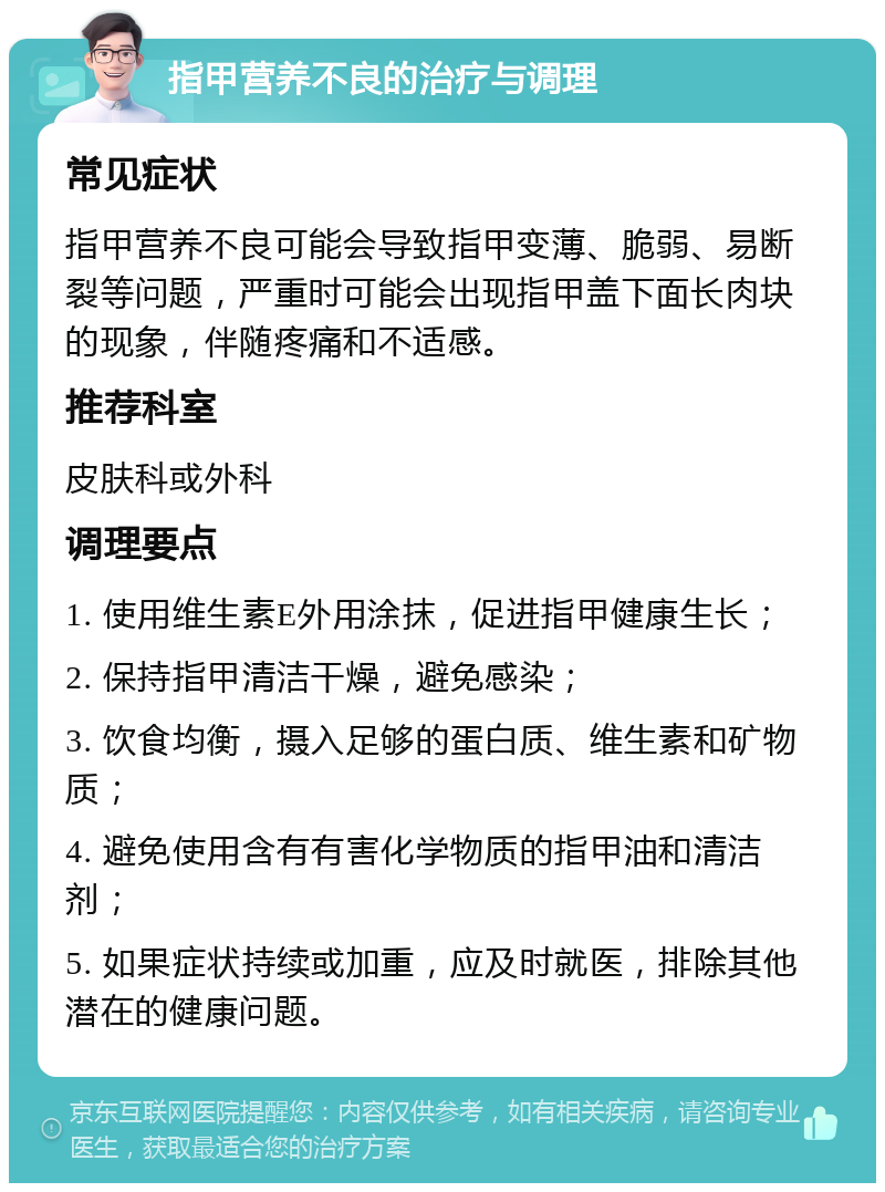 指甲营养不良的治疗与调理 常见症状 指甲营养不良可能会导致指甲变薄、脆弱、易断裂等问题，严重时可能会出现指甲盖下面长肉块的现象，伴随疼痛和不适感。 推荐科室 皮肤科或外科 调理要点 1. 使用维生素E外用涂抹，促进指甲健康生长； 2. 保持指甲清洁干燥，避免感染； 3. 饮食均衡，摄入足够的蛋白质、维生素和矿物质； 4. 避免使用含有有害化学物质的指甲油和清洁剂； 5. 如果症状持续或加重，应及时就医，排除其他潜在的健康问题。