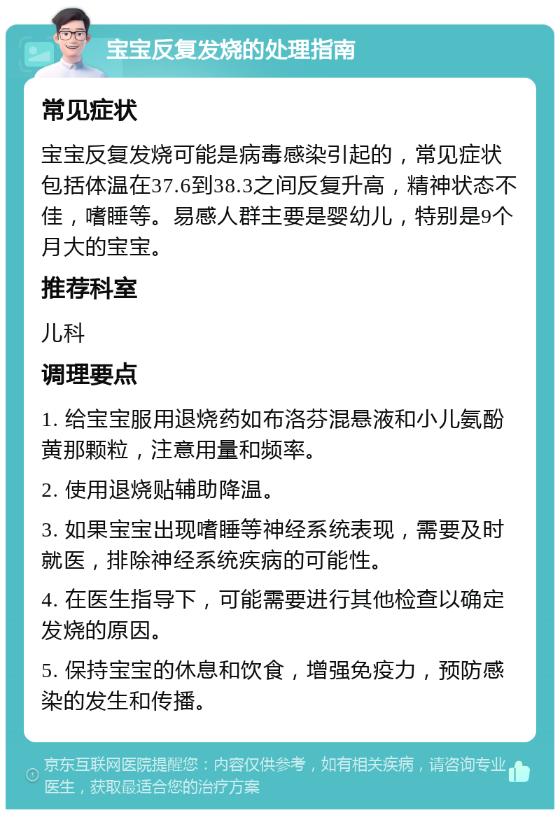 宝宝反复发烧的处理指南 常见症状 宝宝反复发烧可能是病毒感染引起的，常见症状包括体温在37.6到38.3之间反复升高，精神状态不佳，嗜睡等。易感人群主要是婴幼儿，特别是9个月大的宝宝。 推荐科室 儿科 调理要点 1. 给宝宝服用退烧药如布洛芬混悬液和小儿氨酚黄那颗粒，注意用量和频率。 2. 使用退烧贴辅助降温。 3. 如果宝宝出现嗜睡等神经系统表现，需要及时就医，排除神经系统疾病的可能性。 4. 在医生指导下，可能需要进行其他检查以确定发烧的原因。 5. 保持宝宝的休息和饮食，增强免疫力，预防感染的发生和传播。