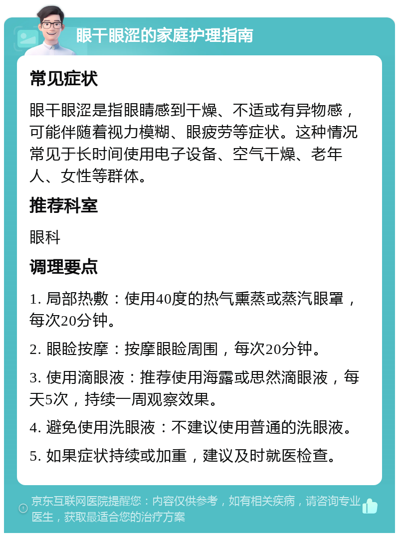 眼干眼涩的家庭护理指南 常见症状 眼干眼涩是指眼睛感到干燥、不适或有异物感，可能伴随着视力模糊、眼疲劳等症状。这种情况常见于长时间使用电子设备、空气干燥、老年人、女性等群体。 推荐科室 眼科 调理要点 1. 局部热敷：使用40度的热气熏蒸或蒸汽眼罩，每次20分钟。 2. 眼睑按摩：按摩眼睑周围，每次20分钟。 3. 使用滴眼液：推荐使用海露或思然滴眼液，每天5次，持续一周观察效果。 4. 避免使用洗眼液：不建议使用普通的洗眼液。 5. 如果症状持续或加重，建议及时就医检查。