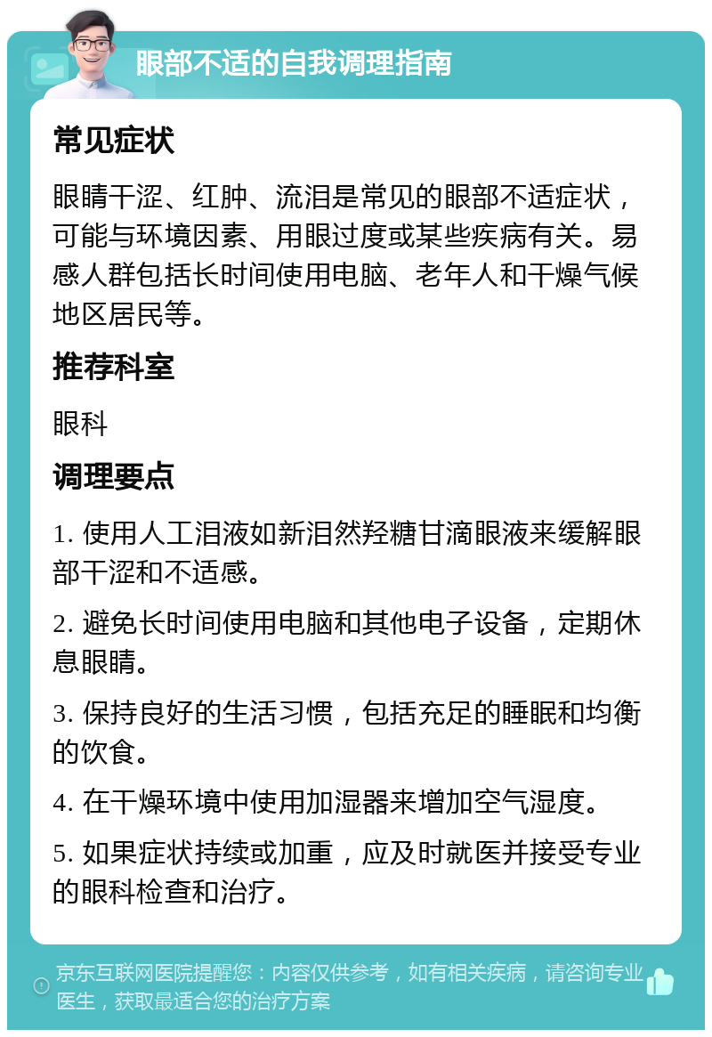 眼部不适的自我调理指南 常见症状 眼睛干涩、红肿、流泪是常见的眼部不适症状，可能与环境因素、用眼过度或某些疾病有关。易感人群包括长时间使用电脑、老年人和干燥气候地区居民等。 推荐科室 眼科 调理要点 1. 使用人工泪液如新泪然羟糖甘滴眼液来缓解眼部干涩和不适感。 2. 避免长时间使用电脑和其他电子设备，定期休息眼睛。 3. 保持良好的生活习惯，包括充足的睡眠和均衡的饮食。 4. 在干燥环境中使用加湿器来增加空气湿度。 5. 如果症状持续或加重，应及时就医并接受专业的眼科检查和治疗。