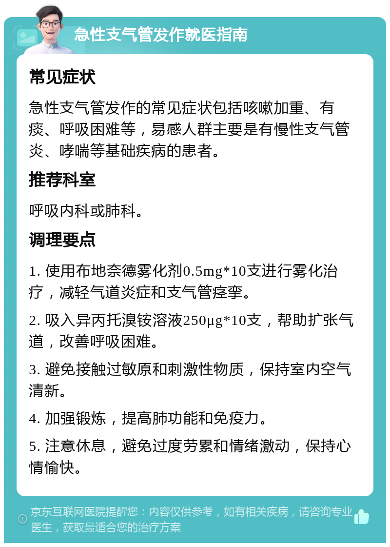 急性支气管发作就医指南 常见症状 急性支气管发作的常见症状包括咳嗽加重、有痰、呼吸困难等，易感人群主要是有慢性支气管炎、哮喘等基础疾病的患者。 推荐科室 呼吸内科或肺科。 调理要点 1. 使用布地奈德雾化剂0.5mg*10支进行雾化治疗，减轻气道炎症和支气管痉挛。 2. 吸入异丙托溴铵溶液250μg*10支，帮助扩张气道，改善呼吸困难。 3. 避免接触过敏原和刺激性物质，保持室内空气清新。 4. 加强锻炼，提高肺功能和免疫力。 5. 注意休息，避免过度劳累和情绪激动，保持心情愉快。