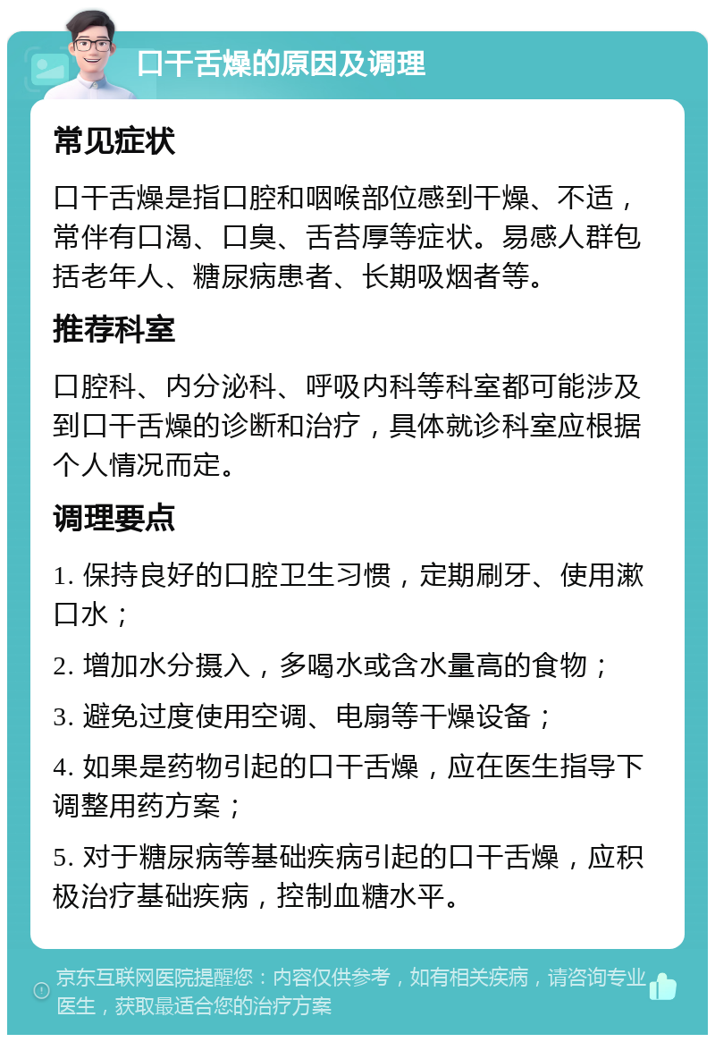 口干舌燥的原因及调理 常见症状 口干舌燥是指口腔和咽喉部位感到干燥、不适，常伴有口渴、口臭、舌苔厚等症状。易感人群包括老年人、糖尿病患者、长期吸烟者等。 推荐科室 口腔科、内分泌科、呼吸内科等科室都可能涉及到口干舌燥的诊断和治疗，具体就诊科室应根据个人情况而定。 调理要点 1. 保持良好的口腔卫生习惯，定期刷牙、使用漱口水； 2. 增加水分摄入，多喝水或含水量高的食物； 3. 避免过度使用空调、电扇等干燥设备； 4. 如果是药物引起的口干舌燥，应在医生指导下调整用药方案； 5. 对于糖尿病等基础疾病引起的口干舌燥，应积极治疗基础疾病，控制血糖水平。