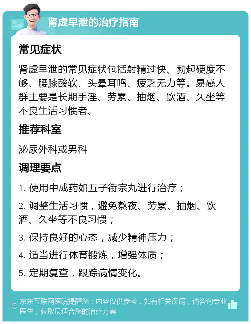 肾虚早泄的治疗指南 常见症状 肾虚早泄的常见症状包括射精过快、勃起硬度不够、腰膝酸软、头晕耳鸣、疲乏无力等。易感人群主要是长期手淫、劳累、抽烟、饮酒、久坐等不良生活习惯者。 推荐科室 泌尿外科或男科 调理要点 1. 使用中成药如五子衔宗丸进行治疗； 2. 调整生活习惯，避免熬夜、劳累、抽烟、饮酒、久坐等不良习惯； 3. 保持良好的心态，减少精神压力； 4. 适当进行体育锻炼，增强体质； 5. 定期复查，跟踪病情变化。