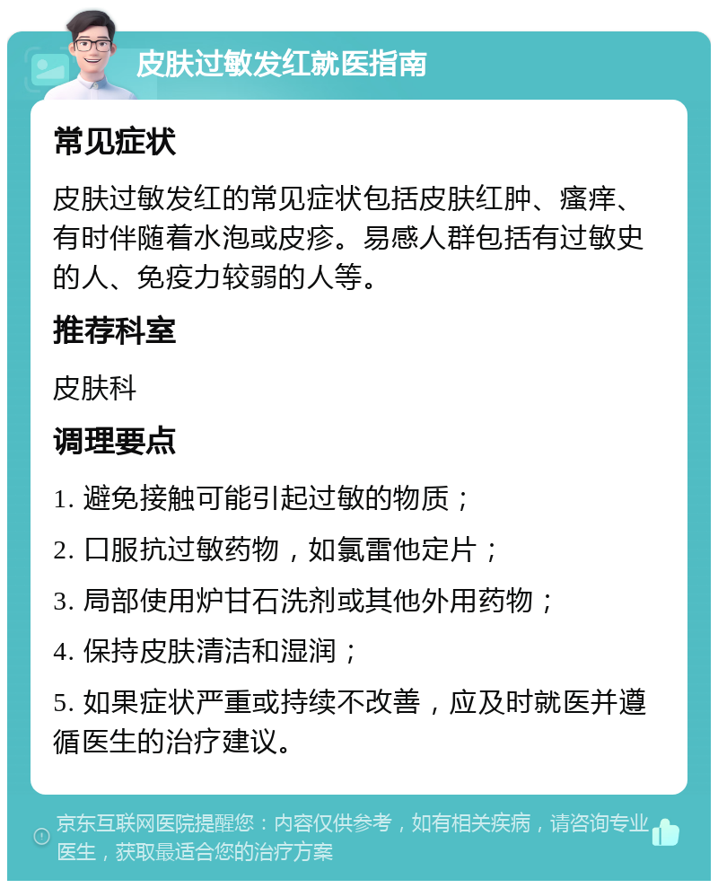 皮肤过敏发红就医指南 常见症状 皮肤过敏发红的常见症状包括皮肤红肿、瘙痒、有时伴随着水泡或皮疹。易感人群包括有过敏史的人、免疫力较弱的人等。 推荐科室 皮肤科 调理要点 1. 避免接触可能引起过敏的物质； 2. 口服抗过敏药物，如氯雷他定片； 3. 局部使用炉甘石洗剂或其他外用药物； 4. 保持皮肤清洁和湿润； 5. 如果症状严重或持续不改善，应及时就医并遵循医生的治疗建议。