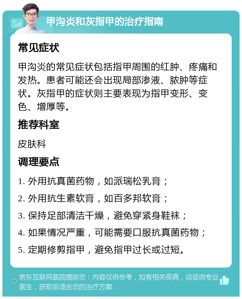 甲沟炎和灰指甲的治疗指南 常见症状 甲沟炎的常见症状包括指甲周围的红肿、疼痛和发热。患者可能还会出现局部渗液、脓肿等症状。灰指甲的症状则主要表现为指甲变形、变色、增厚等。 推荐科室 皮肤科 调理要点 1. 外用抗真菌药物，如派瑞松乳膏； 2. 外用抗生素软膏，如百多邦软膏； 3. 保持足部清洁干燥，避免穿紧身鞋袜； 4. 如果情况严重，可能需要口服抗真菌药物； 5. 定期修剪指甲，避免指甲过长或过短。