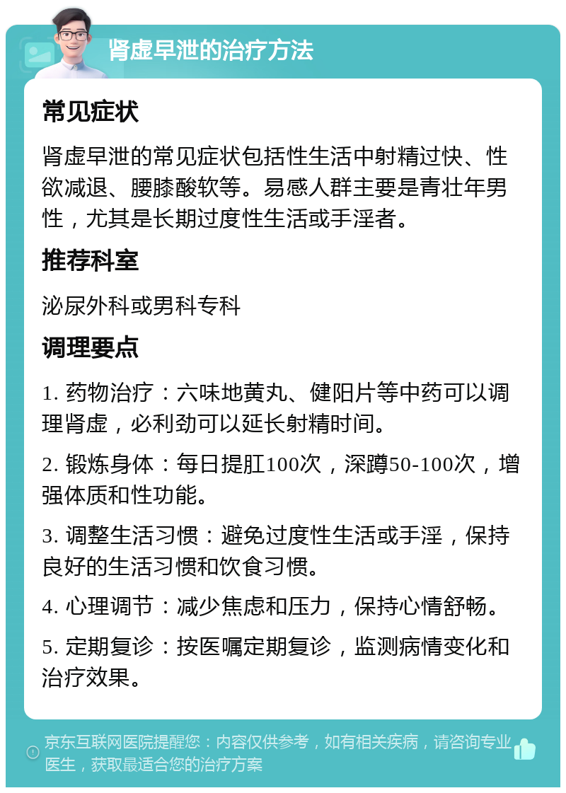 肾虚早泄的治疗方法 常见症状 肾虚早泄的常见症状包括性生活中射精过快、性欲减退、腰膝酸软等。易感人群主要是青壮年男性，尤其是长期过度性生活或手淫者。 推荐科室 泌尿外科或男科专科 调理要点 1. 药物治疗：六味地黄丸、健阳片等中药可以调理肾虚，必利劲可以延长射精时间。 2. 锻炼身体：每日提肛100次，深蹲50-100次，增强体质和性功能。 3. 调整生活习惯：避免过度性生活或手淫，保持良好的生活习惯和饮食习惯。 4. 心理调节：减少焦虑和压力，保持心情舒畅。 5. 定期复诊：按医嘱定期复诊，监测病情变化和治疗效果。