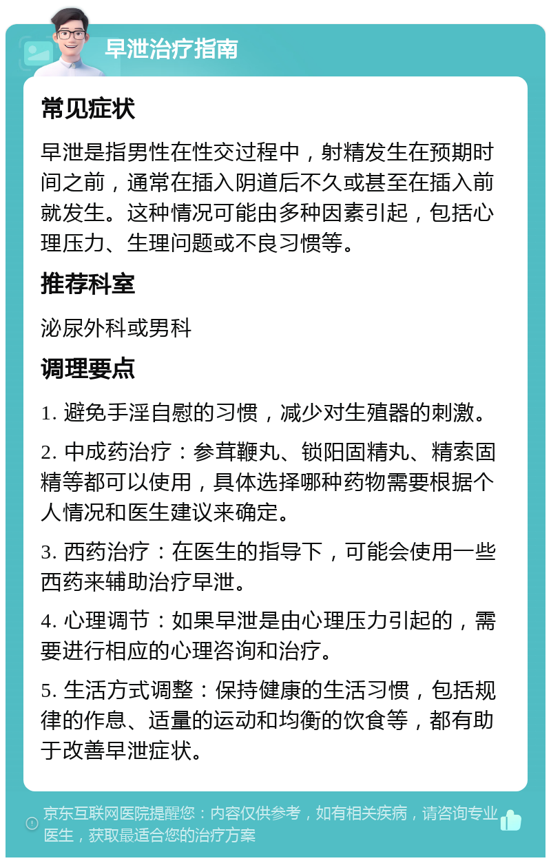 早泄治疗指南 常见症状 早泄是指男性在性交过程中，射精发生在预期时间之前，通常在插入阴道后不久或甚至在插入前就发生。这种情况可能由多种因素引起，包括心理压力、生理问题或不良习惯等。 推荐科室 泌尿外科或男科 调理要点 1. 避免手淫自慰的习惯，减少对生殖器的刺激。 2. 中成药治疗：参茸鞭丸、锁阳固精丸、精索固精等都可以使用，具体选择哪种药物需要根据个人情况和医生建议来确定。 3. 西药治疗：在医生的指导下，可能会使用一些西药来辅助治疗早泄。 4. 心理调节：如果早泄是由心理压力引起的，需要进行相应的心理咨询和治疗。 5. 生活方式调整：保持健康的生活习惯，包括规律的作息、适量的运动和均衡的饮食等，都有助于改善早泄症状。