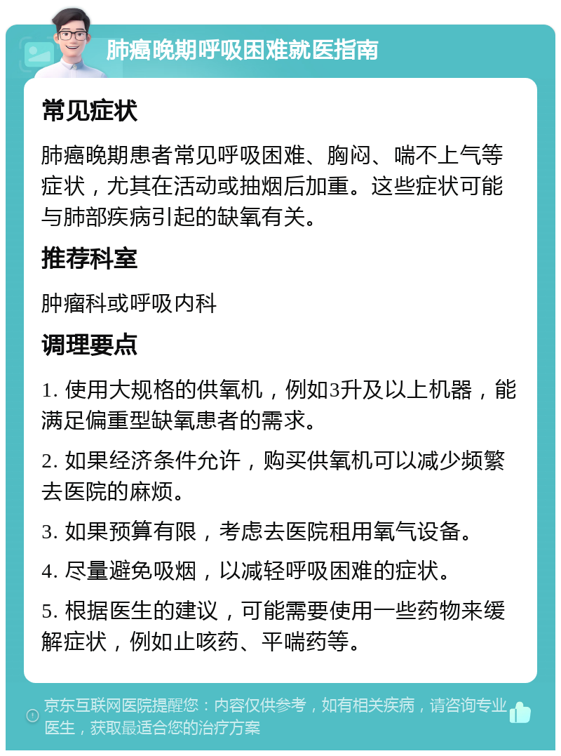 肺癌晚期呼吸困难就医指南 常见症状 肺癌晚期患者常见呼吸困难、胸闷、喘不上气等症状，尤其在活动或抽烟后加重。这些症状可能与肺部疾病引起的缺氧有关。 推荐科室 肿瘤科或呼吸内科 调理要点 1. 使用大规格的供氧机，例如3升及以上机器，能满足偏重型缺氧患者的需求。 2. 如果经济条件允许，购买供氧机可以减少频繁去医院的麻烦。 3. 如果预算有限，考虑去医院租用氧气设备。 4. 尽量避免吸烟，以减轻呼吸困难的症状。 5. 根据医生的建议，可能需要使用一些药物来缓解症状，例如止咳药、平喘药等。