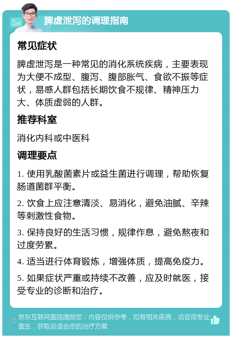 脾虚泄泻的调理指南 常见症状 脾虚泄泻是一种常见的消化系统疾病，主要表现为大便不成型、腹泻、腹部胀气、食欲不振等症状，易感人群包括长期饮食不规律、精神压力大、体质虚弱的人群。 推荐科室 消化内科或中医科 调理要点 1. 使用乳酸菌素片或益生菌进行调理，帮助恢复肠道菌群平衡。 2. 饮食上应注意清淡、易消化，避免油腻、辛辣等刺激性食物。 3. 保持良好的生活习惯，规律作息，避免熬夜和过度劳累。 4. 适当进行体育锻炼，增强体质，提高免疫力。 5. 如果症状严重或持续不改善，应及时就医，接受专业的诊断和治疗。