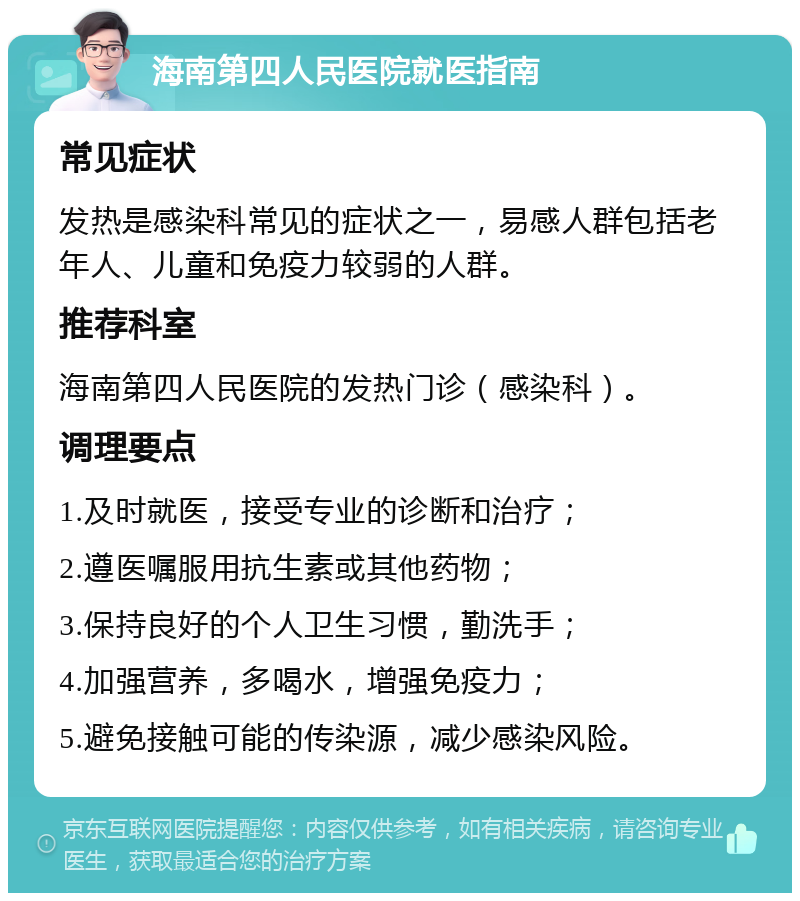 海南第四人民医院就医指南 常见症状 发热是感染科常见的症状之一，易感人群包括老年人、儿童和免疫力较弱的人群。 推荐科室 海南第四人民医院的发热门诊（感染科）。 调理要点 1.及时就医，接受专业的诊断和治疗； 2.遵医嘱服用抗生素或其他药物； 3.保持良好的个人卫生习惯，勤洗手； 4.加强营养，多喝水，增强免疫力； 5.避免接触可能的传染源，减少感染风险。