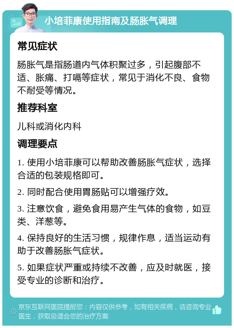 小培菲康使用指南及肠胀气调理 常见症状 肠胀气是指肠道内气体积聚过多，引起腹部不适、胀痛、打嗝等症状，常见于消化不良、食物不耐受等情况。 推荐科室 儿科或消化内科 调理要点 1. 使用小培菲康可以帮助改善肠胀气症状，选择合适的包装规格即可。 2. 同时配合使用胃肠贴可以增强疗效。 3. 注意饮食，避免食用易产生气体的食物，如豆类、洋葱等。 4. 保持良好的生活习惯，规律作息，适当运动有助于改善肠胀气症状。 5. 如果症状严重或持续不改善，应及时就医，接受专业的诊断和治疗。