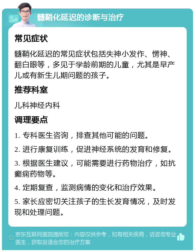 髓鞘化延迟的诊断与治疗 常见症状 髓鞘化延迟的常见症状包括失神小发作、愣神、翻白眼等，多见于学龄前期的儿童，尤其是早产儿或有新生儿期问题的孩子。 推荐科室 儿科神经内科 调理要点 1. 专科医生咨询，排查其他可能的问题。 2. 进行康复训练，促进神经系统的发育和修复。 3. 根据医生建议，可能需要进行药物治疗，如抗癫痫药物等。 4. 定期复查，监测病情的变化和治疗效果。 5. 家长应密切关注孩子的生长发育情况，及时发现和处理问题。