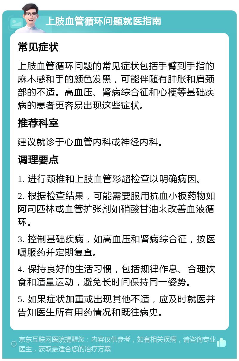 上肢血管循环问题就医指南 常见症状 上肢血管循环问题的常见症状包括手臂到手指的麻木感和手的颜色发黑，可能伴随有肿胀和肩颈部的不适。高血压、肾病综合征和心梗等基础疾病的患者更容易出现这些症状。 推荐科室 建议就诊于心血管内科或神经内科。 调理要点 1. 进行颈椎和上肢血管彩超检查以明确病因。 2. 根据检查结果，可能需要服用抗血小板药物如阿司匹林或血管扩张剂如硝酸甘油来改善血液循环。 3. 控制基础疾病，如高血压和肾病综合征，按医嘱服药并定期复查。 4. 保持良好的生活习惯，包括规律作息、合理饮食和适量运动，避免长时间保持同一姿势。 5. 如果症状加重或出现其他不适，应及时就医并告知医生所有用药情况和既往病史。