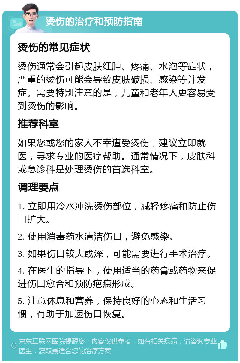 烫伤的治疗和预防指南 烫伤的常见症状 烫伤通常会引起皮肤红肿、疼痛、水泡等症状，严重的烫伤可能会导致皮肤破损、感染等并发症。需要特别注意的是，儿童和老年人更容易受到烫伤的影响。 推荐科室 如果您或您的家人不幸遭受烫伤，建议立即就医，寻求专业的医疗帮助。通常情况下，皮肤科或急诊科是处理烫伤的首选科室。 调理要点 1. 立即用冷水冲洗烫伤部位，减轻疼痛和防止伤口扩大。 2. 使用消毒药水清洁伤口，避免感染。 3. 如果伤口较大或深，可能需要进行手术治疗。 4. 在医生的指导下，使用适当的药膏或药物来促进伤口愈合和预防疤痕形成。 5. 注意休息和营养，保持良好的心态和生活习惯，有助于加速伤口恢复。