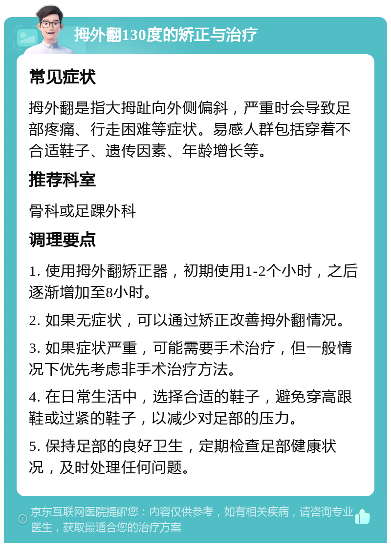 拇外翻130度的矫正与治疗 常见症状 拇外翻是指大拇趾向外侧偏斜，严重时会导致足部疼痛、行走困难等症状。易感人群包括穿着不合适鞋子、遗传因素、年龄增长等。 推荐科室 骨科或足踝外科 调理要点 1. 使用拇外翻矫正器，初期使用1-2个小时，之后逐渐增加至8小时。 2. 如果无症状，可以通过矫正改善拇外翻情况。 3. 如果症状严重，可能需要手术治疗，但一般情况下优先考虑非手术治疗方法。 4. 在日常生活中，选择合适的鞋子，避免穿高跟鞋或过紧的鞋子，以减少对足部的压力。 5. 保持足部的良好卫生，定期检查足部健康状况，及时处理任何问题。