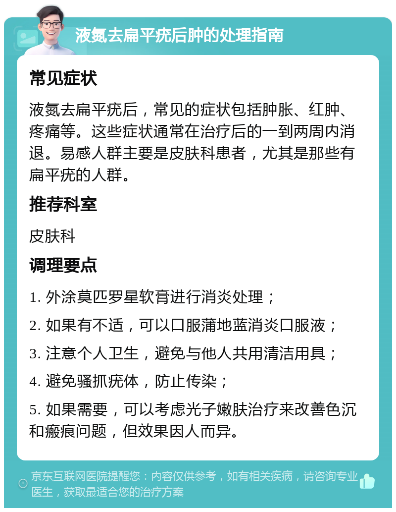 液氮去扁平疣后肿的处理指南 常见症状 液氮去扁平疣后，常见的症状包括肿胀、红肿、疼痛等。这些症状通常在治疗后的一到两周内消退。易感人群主要是皮肤科患者，尤其是那些有扁平疣的人群。 推荐科室 皮肤科 调理要点 1. 外涂莫匹罗星软膏进行消炎处理； 2. 如果有不适，可以口服蒲地蓝消炎口服液； 3. 注意个人卫生，避免与他人共用清洁用具； 4. 避免骚抓疣体，防止传染； 5. 如果需要，可以考虑光子嫩肤治疗来改善色沉和瘢痕问题，但效果因人而异。