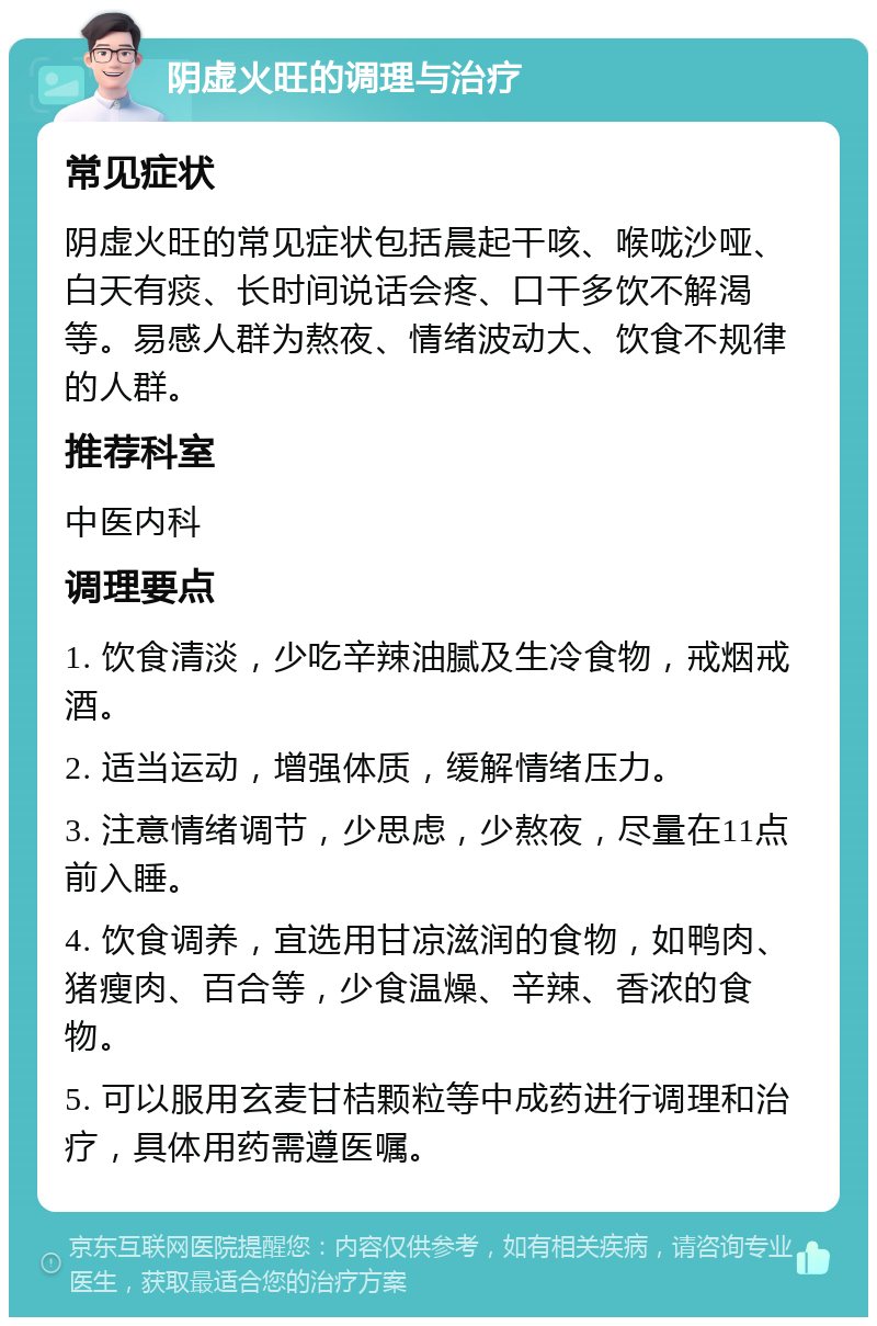 阴虚火旺的调理与治疗 常见症状 阴虚火旺的常见症状包括晨起干咳、喉咙沙哑、白天有痰、长时间说话会疼、口干多饮不解渴等。易感人群为熬夜、情绪波动大、饮食不规律的人群。 推荐科室 中医内科 调理要点 1. 饮食清淡，少吃辛辣油腻及生冷食物，戒烟戒酒。 2. 适当运动，增强体质，缓解情绪压力。 3. 注意情绪调节，少思虑，少熬夜，尽量在11点前入睡。 4. 饮食调养，宜选用甘凉滋润的食物，如鸭肉、猪瘦肉、百合等，少食温燥、辛辣、香浓的食物。 5. 可以服用玄麦甘桔颗粒等中成药进行调理和治疗，具体用药需遵医嘱。