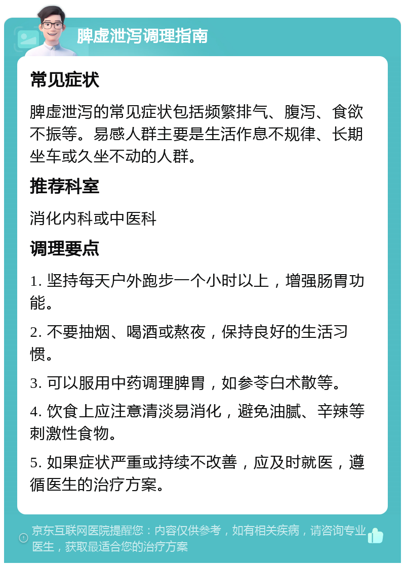 脾虚泄泻调理指南 常见症状 脾虚泄泻的常见症状包括频繁排气、腹泻、食欲不振等。易感人群主要是生活作息不规律、长期坐车或久坐不动的人群。 推荐科室 消化内科或中医科 调理要点 1. 坚持每天户外跑步一个小时以上，增强肠胃功能。 2. 不要抽烟、喝酒或熬夜，保持良好的生活习惯。 3. 可以服用中药调理脾胃，如参苓白术散等。 4. 饮食上应注意清淡易消化，避免油腻、辛辣等刺激性食物。 5. 如果症状严重或持续不改善，应及时就医，遵循医生的治疗方案。