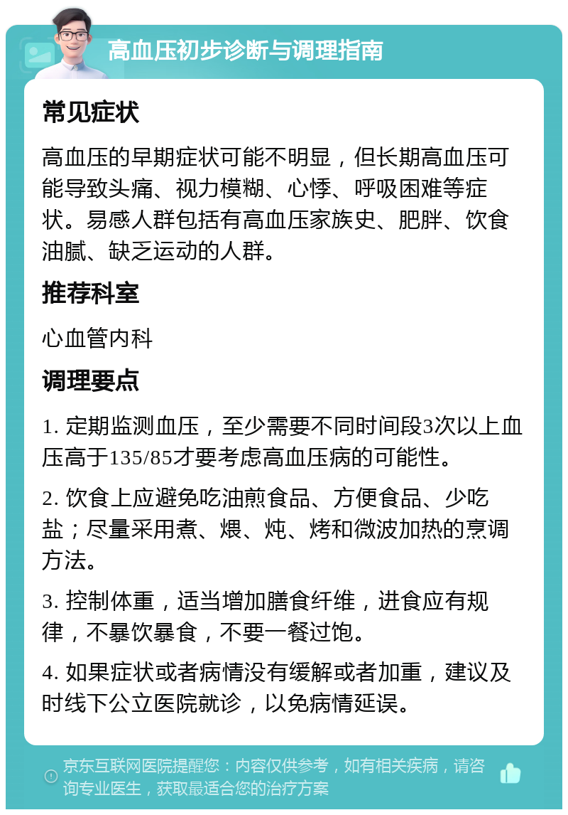 高血压初步诊断与调理指南 常见症状 高血压的早期症状可能不明显，但长期高血压可能导致头痛、视力模糊、心悸、呼吸困难等症状。易感人群包括有高血压家族史、肥胖、饮食油腻、缺乏运动的人群。 推荐科室 心血管内科 调理要点 1. 定期监测血压，至少需要不同时间段3次以上血压高于135/85才要考虑高血压病的可能性。 2. 饮食上应避免吃油煎食品、方便食品、少吃盐；尽量采用煮、煨、炖、烤和微波加热的烹调方法。 3. 控制体重，适当增加膳食纤维，进食应有规律，不暴饮暴食，不要一餐过饱。 4. 如果症状或者病情没有缓解或者加重，建议及时线下公立医院就诊，以免病情延误。