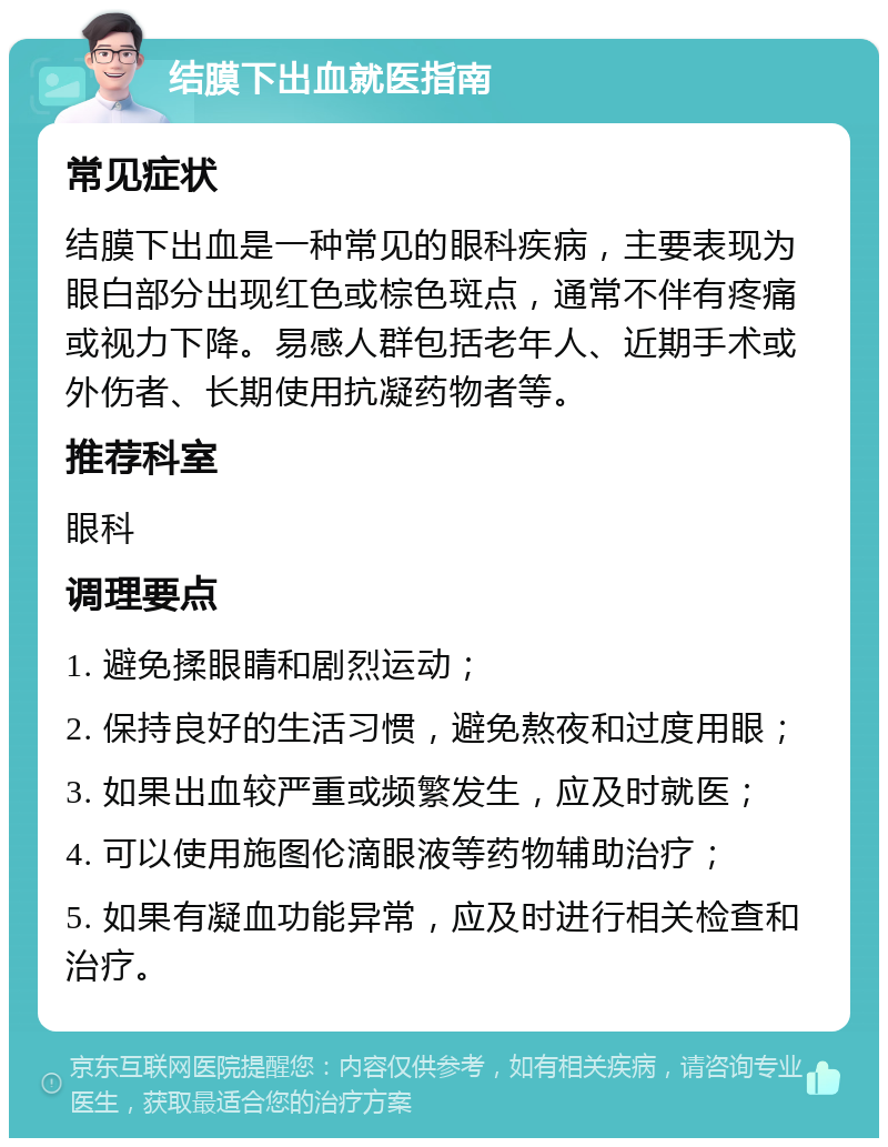 结膜下出血就医指南 常见症状 结膜下出血是一种常见的眼科疾病，主要表现为眼白部分出现红色或棕色斑点，通常不伴有疼痛或视力下降。易感人群包括老年人、近期手术或外伤者、长期使用抗凝药物者等。 推荐科室 眼科 调理要点 1. 避免揉眼睛和剧烈运动； 2. 保持良好的生活习惯，避免熬夜和过度用眼； 3. 如果出血较严重或频繁发生，应及时就医； 4. 可以使用施图伦滴眼液等药物辅助治疗； 5. 如果有凝血功能异常，应及时进行相关检查和治疗。