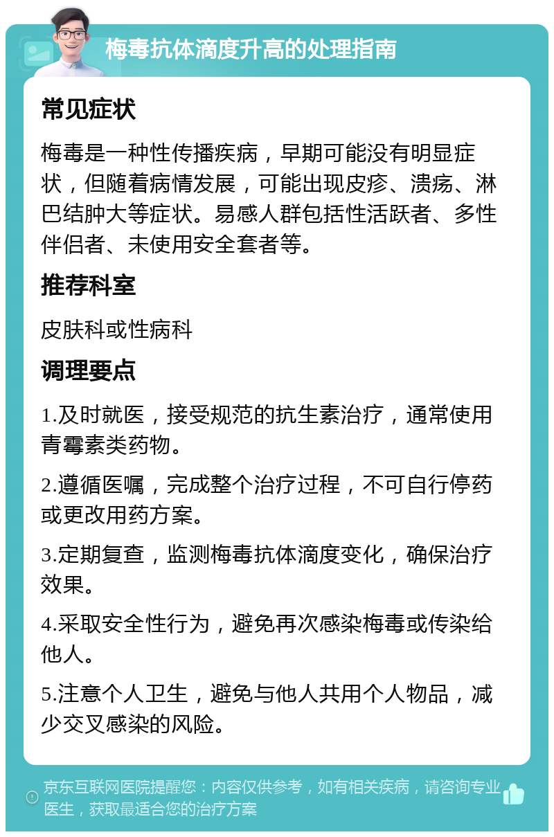 梅毒抗体滴度升高的处理指南 常见症状 梅毒是一种性传播疾病，早期可能没有明显症状，但随着病情发展，可能出现皮疹、溃疡、淋巴结肿大等症状。易感人群包括性活跃者、多性伴侣者、未使用安全套者等。 推荐科室 皮肤科或性病科 调理要点 1.及时就医，接受规范的抗生素治疗，通常使用青霉素类药物。 2.遵循医嘱，完成整个治疗过程，不可自行停药或更改用药方案。 3.定期复查，监测梅毒抗体滴度变化，确保治疗效果。 4.采取安全性行为，避免再次感染梅毒或传染给他人。 5.注意个人卫生，避免与他人共用个人物品，减少交叉感染的风险。