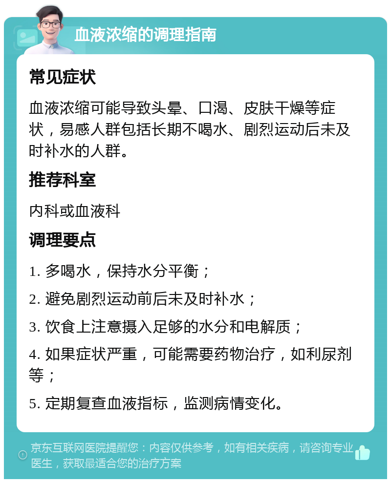 血液浓缩的调理指南 常见症状 血液浓缩可能导致头晕、口渴、皮肤干燥等症状，易感人群包括长期不喝水、剧烈运动后未及时补水的人群。 推荐科室 内科或血液科 调理要点 1. 多喝水，保持水分平衡； 2. 避免剧烈运动前后未及时补水； 3. 饮食上注意摄入足够的水分和电解质； 4. 如果症状严重，可能需要药物治疗，如利尿剂等； 5. 定期复查血液指标，监测病情变化。