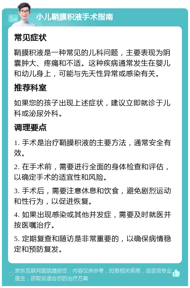 小儿鞘膜积液手术指南 常见症状 鞘膜积液是一种常见的儿科问题，主要表现为阴囊肿大、疼痛和不适。这种疾病通常发生在婴儿和幼儿身上，可能与先天性异常或感染有关。 推荐科室 如果您的孩子出现上述症状，建议立即就诊于儿科或泌尿外科。 调理要点 1. 手术是治疗鞘膜积液的主要方法，通常安全有效。 2. 在手术前，需要进行全面的身体检查和评估，以确定手术的适宜性和风险。 3. 手术后，需要注意休息和饮食，避免剧烈运动和性行为，以促进恢复。 4. 如果出现感染或其他并发症，需要及时就医并按医嘱治疗。 5. 定期复查和随访是非常重要的，以确保病情稳定和预防复发。