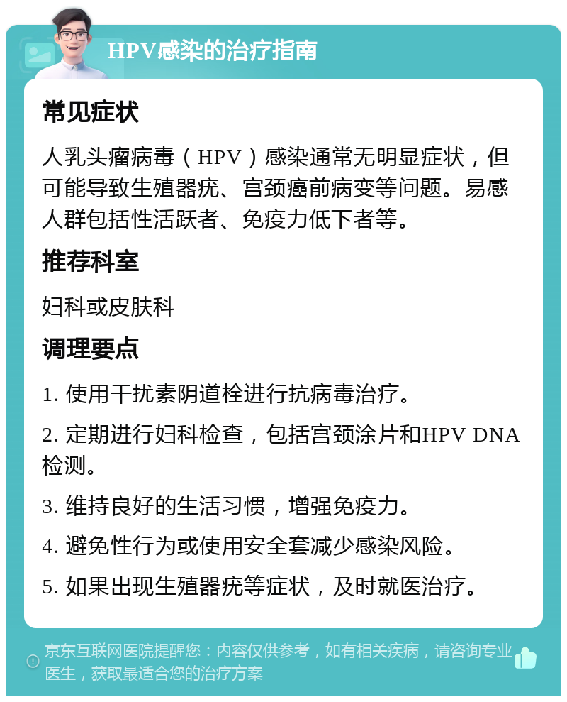 HPV感染的治疗指南 常见症状 人乳头瘤病毒（HPV）感染通常无明显症状，但可能导致生殖器疣、宫颈癌前病变等问题。易感人群包括性活跃者、免疫力低下者等。 推荐科室 妇科或皮肤科 调理要点 1. 使用干扰素阴道栓进行抗病毒治疗。 2. 定期进行妇科检查，包括宫颈涂片和HPV DNA检测。 3. 维持良好的生活习惯，增强免疫力。 4. 避免性行为或使用安全套减少感染风险。 5. 如果出现生殖器疣等症状，及时就医治疗。