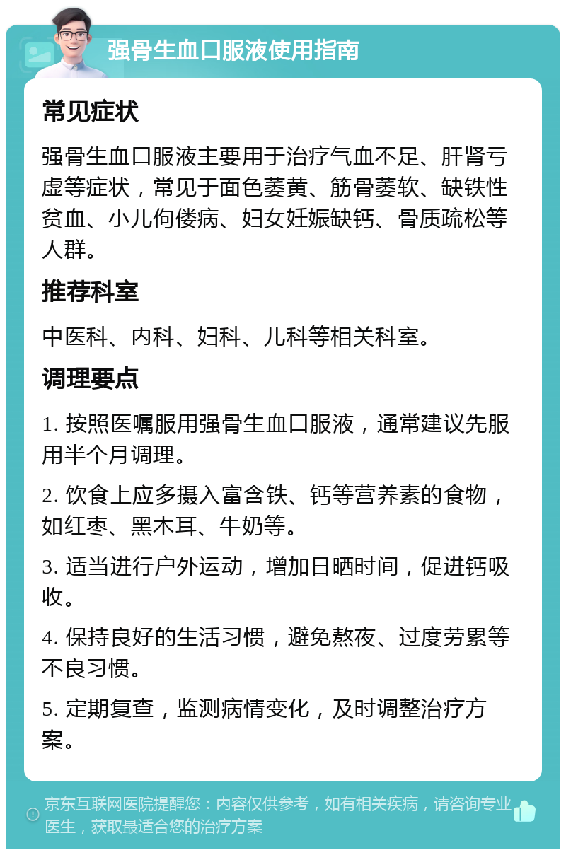 强骨生血口服液使用指南 常见症状 强骨生血口服液主要用于治疗气血不足、肝肾亏虚等症状，常见于面色萎黄、筋骨萎软、缺铁性贫血、小儿佝偻病、妇女妊娠缺钙、骨质疏松等人群。 推荐科室 中医科、内科、妇科、儿科等相关科室。 调理要点 1. 按照医嘱服用强骨生血口服液，通常建议先服用半个月调理。 2. 饮食上应多摄入富含铁、钙等营养素的食物，如红枣、黑木耳、牛奶等。 3. 适当进行户外运动，增加日晒时间，促进钙吸收。 4. 保持良好的生活习惯，避免熬夜、过度劳累等不良习惯。 5. 定期复查，监测病情变化，及时调整治疗方案。