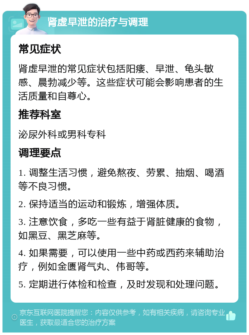 肾虚早泄的治疗与调理 常见症状 肾虚早泄的常见症状包括阳痿、早泄、龟头敏感、晨勃减少等。这些症状可能会影响患者的生活质量和自尊心。 推荐科室 泌尿外科或男科专科 调理要点 1. 调整生活习惯，避免熬夜、劳累、抽烟、喝酒等不良习惯。 2. 保持适当的运动和锻炼，增强体质。 3. 注意饮食，多吃一些有益于肾脏健康的食物，如黑豆、黑芝麻等。 4. 如果需要，可以使用一些中药或西药来辅助治疗，例如金匮肾气丸、伟哥等。 5. 定期进行体检和检查，及时发现和处理问题。