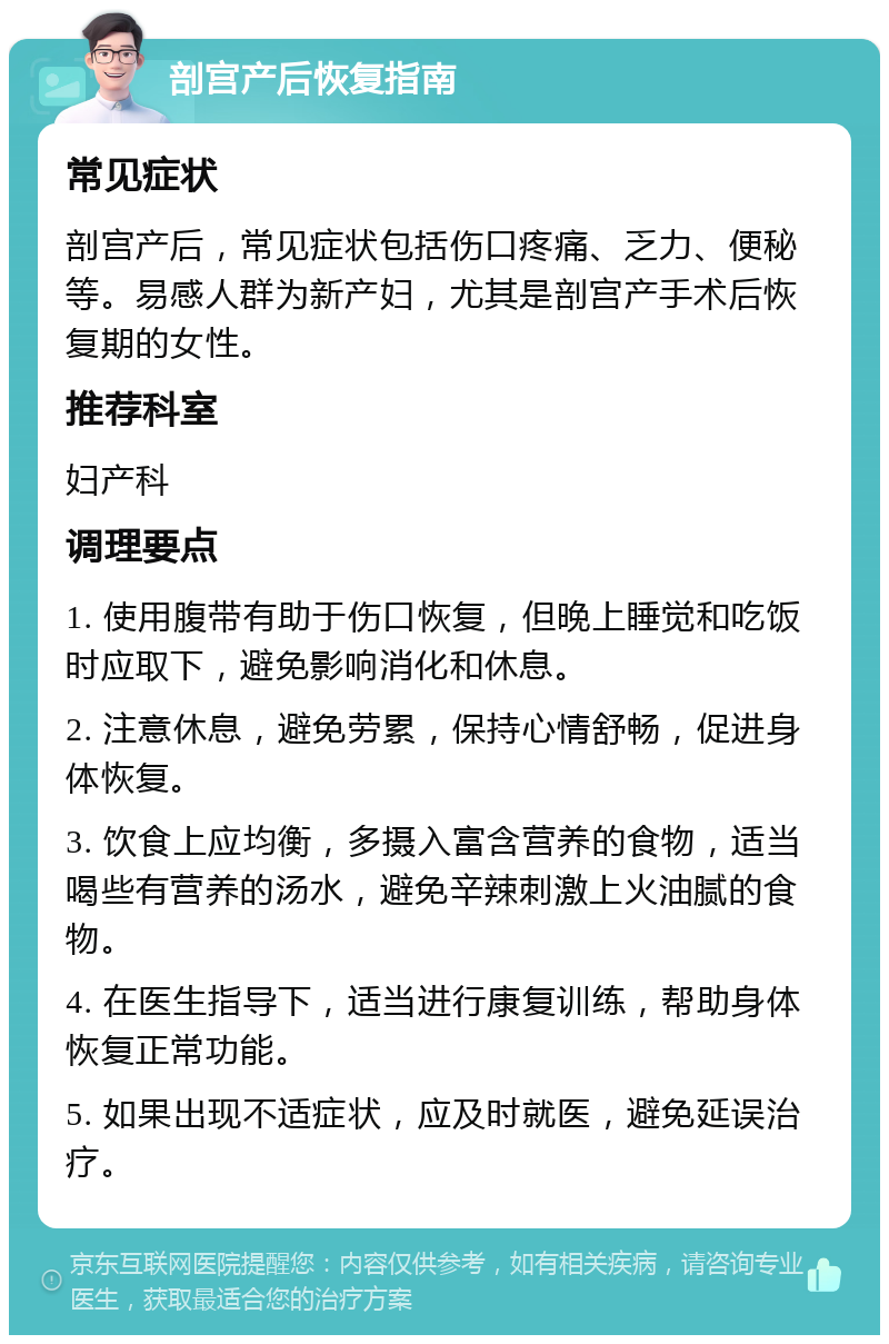 剖宫产后恢复指南 常见症状 剖宫产后，常见症状包括伤口疼痛、乏力、便秘等。易感人群为新产妇，尤其是剖宫产手术后恢复期的女性。 推荐科室 妇产科 调理要点 1. 使用腹带有助于伤口恢复，但晚上睡觉和吃饭时应取下，避免影响消化和休息。 2. 注意休息，避免劳累，保持心情舒畅，促进身体恢复。 3. 饮食上应均衡，多摄入富含营养的食物，适当喝些有营养的汤水，避免辛辣刺激上火油腻的食物。 4. 在医生指导下，适当进行康复训练，帮助身体恢复正常功能。 5. 如果出现不适症状，应及时就医，避免延误治疗。