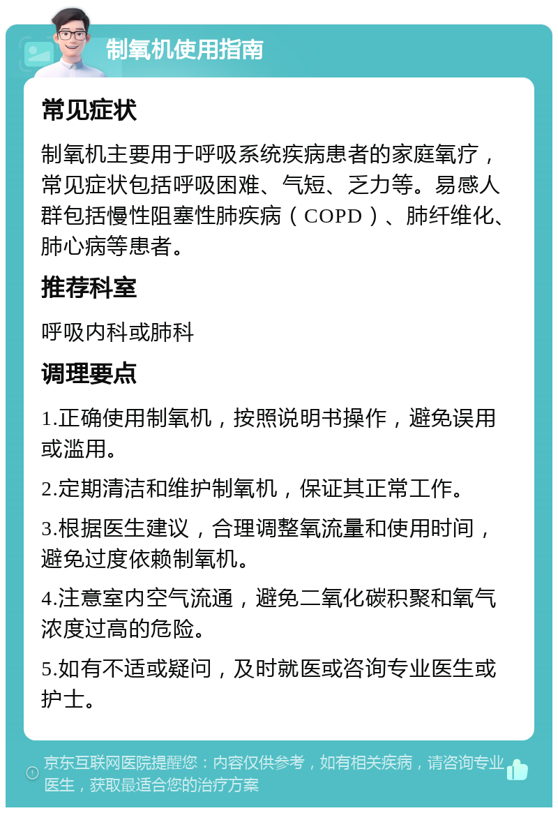 制氧机使用指南 常见症状 制氧机主要用于呼吸系统疾病患者的家庭氧疗，常见症状包括呼吸困难、气短、乏力等。易感人群包括慢性阻塞性肺疾病（COPD）、肺纤维化、肺心病等患者。 推荐科室 呼吸内科或肺科 调理要点 1.正确使用制氧机，按照说明书操作，避免误用或滥用。 2.定期清洁和维护制氧机，保证其正常工作。 3.根据医生建议，合理调整氧流量和使用时间，避免过度依赖制氧机。 4.注意室内空气流通，避免二氧化碳积聚和氧气浓度过高的危险。 5.如有不适或疑问，及时就医或咨询专业医生或护士。