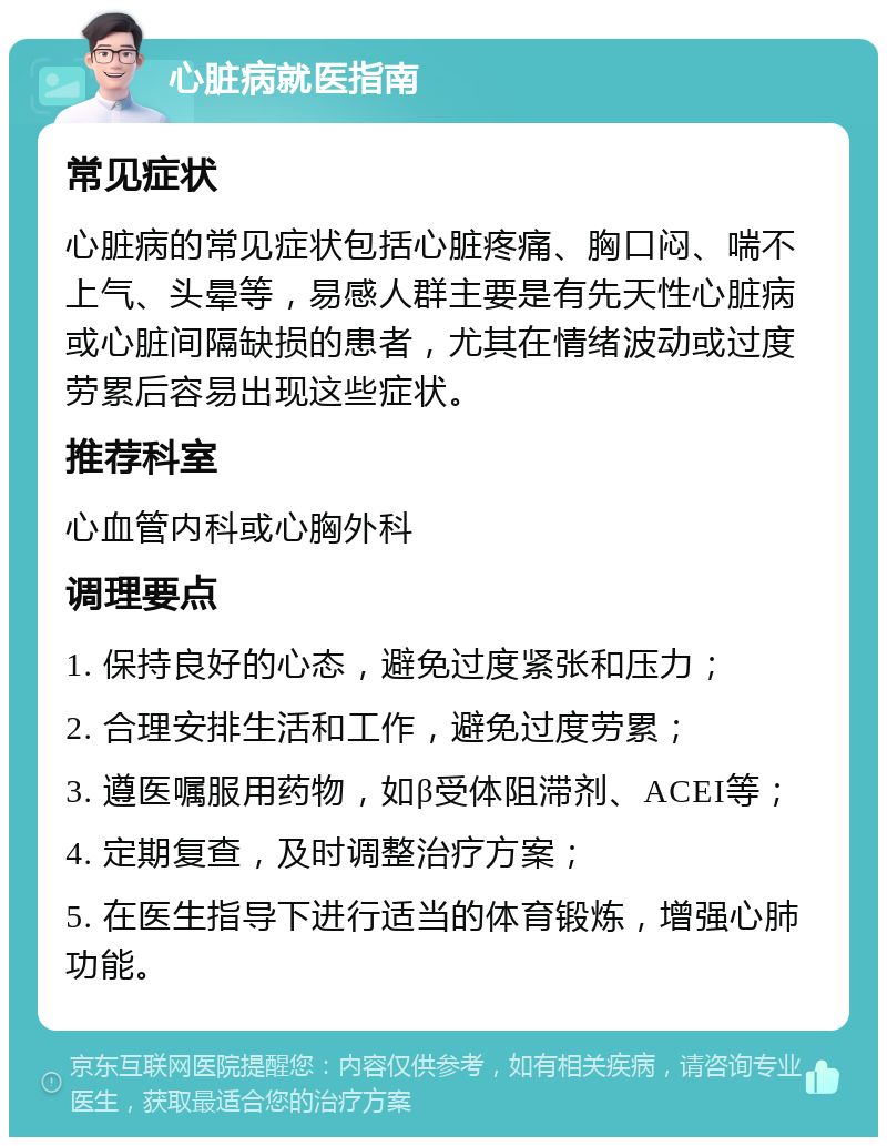 心脏病就医指南 常见症状 心脏病的常见症状包括心脏疼痛、胸口闷、喘不上气、头晕等，易感人群主要是有先天性心脏病或心脏间隔缺损的患者，尤其在情绪波动或过度劳累后容易出现这些症状。 推荐科室 心血管内科或心胸外科 调理要点 1. 保持良好的心态，避免过度紧张和压力； 2. 合理安排生活和工作，避免过度劳累； 3. 遵医嘱服用药物，如β受体阻滞剂、ACEI等； 4. 定期复查，及时调整治疗方案； 5. 在医生指导下进行适当的体育锻炼，增强心肺功能。