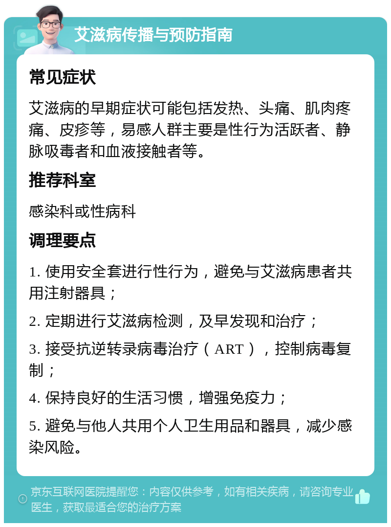 艾滋病传播与预防指南 常见症状 艾滋病的早期症状可能包括发热、头痛、肌肉疼痛、皮疹等，易感人群主要是性行为活跃者、静脉吸毒者和血液接触者等。 推荐科室 感染科或性病科 调理要点 1. 使用安全套进行性行为，避免与艾滋病患者共用注射器具； 2. 定期进行艾滋病检测，及早发现和治疗； 3. 接受抗逆转录病毒治疗（ART），控制病毒复制； 4. 保持良好的生活习惯，增强免疫力； 5. 避免与他人共用个人卫生用品和器具，减少感染风险。