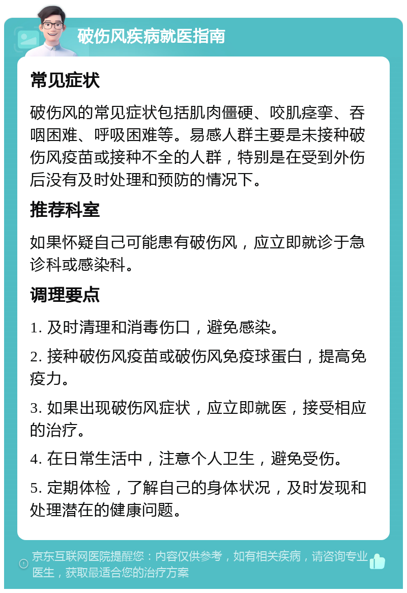 破伤风疾病就医指南 常见症状 破伤风的常见症状包括肌肉僵硬、咬肌痉挛、吞咽困难、呼吸困难等。易感人群主要是未接种破伤风疫苗或接种不全的人群，特别是在受到外伤后没有及时处理和预防的情况下。 推荐科室 如果怀疑自己可能患有破伤风，应立即就诊于急诊科或感染科。 调理要点 1. 及时清理和消毒伤口，避免感染。 2. 接种破伤风疫苗或破伤风免疫球蛋白，提高免疫力。 3. 如果出现破伤风症状，应立即就医，接受相应的治疗。 4. 在日常生活中，注意个人卫生，避免受伤。 5. 定期体检，了解自己的身体状况，及时发现和处理潜在的健康问题。