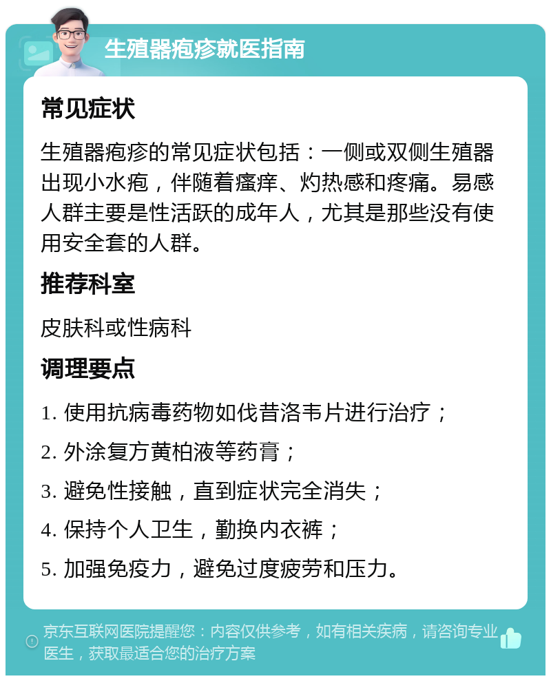 生殖器疱疹就医指南 常见症状 生殖器疱疹的常见症状包括：一侧或双侧生殖器出现小水疱，伴随着瘙痒、灼热感和疼痛。易感人群主要是性活跃的成年人，尤其是那些没有使用安全套的人群。 推荐科室 皮肤科或性病科 调理要点 1. 使用抗病毒药物如伐昔洛韦片进行治疗； 2. 外涂复方黄柏液等药膏； 3. 避免性接触，直到症状完全消失； 4. 保持个人卫生，勤换内衣裤； 5. 加强免疫力，避免过度疲劳和压力。