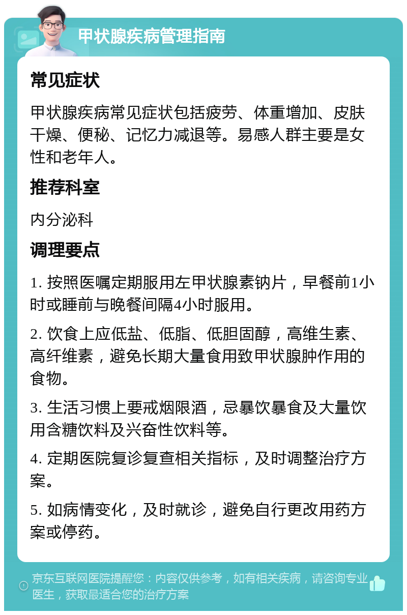 甲状腺疾病管理指南 常见症状 甲状腺疾病常见症状包括疲劳、体重增加、皮肤干燥、便秘、记忆力减退等。易感人群主要是女性和老年人。 推荐科室 内分泌科 调理要点 1. 按照医嘱定期服用左甲状腺素钠片，早餐前1小时或睡前与晚餐间隔4小时服用。 2. 饮食上应低盐、低脂、低胆固醇，高维生素、高纤维素，避免长期大量食用致甲状腺肿作用的食物。 3. 生活习惯上要戒烟限酒，忌暴饮暴食及大量饮用含糖饮料及兴奋性饮料等。 4. 定期医院复诊复查相关指标，及时调整治疗方案。 5. 如病情变化，及时就诊，避免自行更改用药方案或停药。