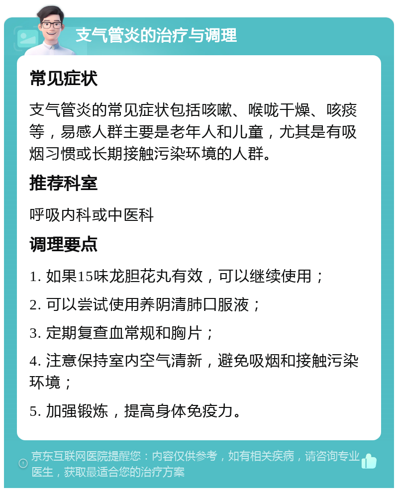 支气管炎的治疗与调理 常见症状 支气管炎的常见症状包括咳嗽、喉咙干燥、咳痰等，易感人群主要是老年人和儿童，尤其是有吸烟习惯或长期接触污染环境的人群。 推荐科室 呼吸内科或中医科 调理要点 1. 如果15味龙胆花丸有效，可以继续使用； 2. 可以尝试使用养阴清肺口服液； 3. 定期复查血常规和胸片； 4. 注意保持室内空气清新，避免吸烟和接触污染环境； 5. 加强锻炼，提高身体免疫力。