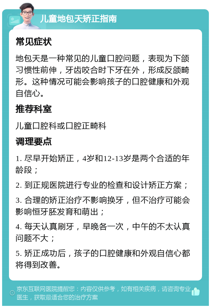 儿童地包天矫正指南 常见症状 地包天是一种常见的儿童口腔问题，表现为下颌习惯性前伸，牙齿咬合时下牙在外，形成反颌畸形。这种情况可能会影响孩子的口腔健康和外观自信心。 推荐科室 儿童口腔科或口腔正畸科 调理要点 1. 尽早开始矫正，4岁和12-13岁是两个合适的年龄段； 2. 到正规医院进行专业的检查和设计矫正方案； 3. 合理的矫正治疗不影响换牙，但不治疗可能会影响恒牙胚发育和萌出； 4. 每天认真刷牙，早晚各一次，中午的不太认真问题不大； 5. 矫正成功后，孩子的口腔健康和外观自信心都将得到改善。