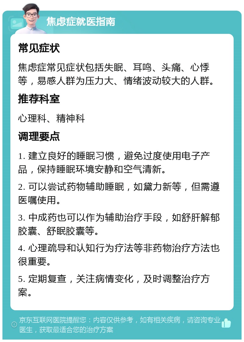 焦虑症就医指南 常见症状 焦虑症常见症状包括失眠、耳鸣、头痛、心悸等，易感人群为压力大、情绪波动较大的人群。 推荐科室 心理科、精神科 调理要点 1. 建立良好的睡眠习惯，避免过度使用电子产品，保持睡眠环境安静和空气清新。 2. 可以尝试药物辅助睡眠，如黛力新等，但需遵医嘱使用。 3. 中成药也可以作为辅助治疗手段，如舒肝解郁胶囊、舒眠胶囊等。 4. 心理疏导和认知行为疗法等非药物治疗方法也很重要。 5. 定期复查，关注病情变化，及时调整治疗方案。