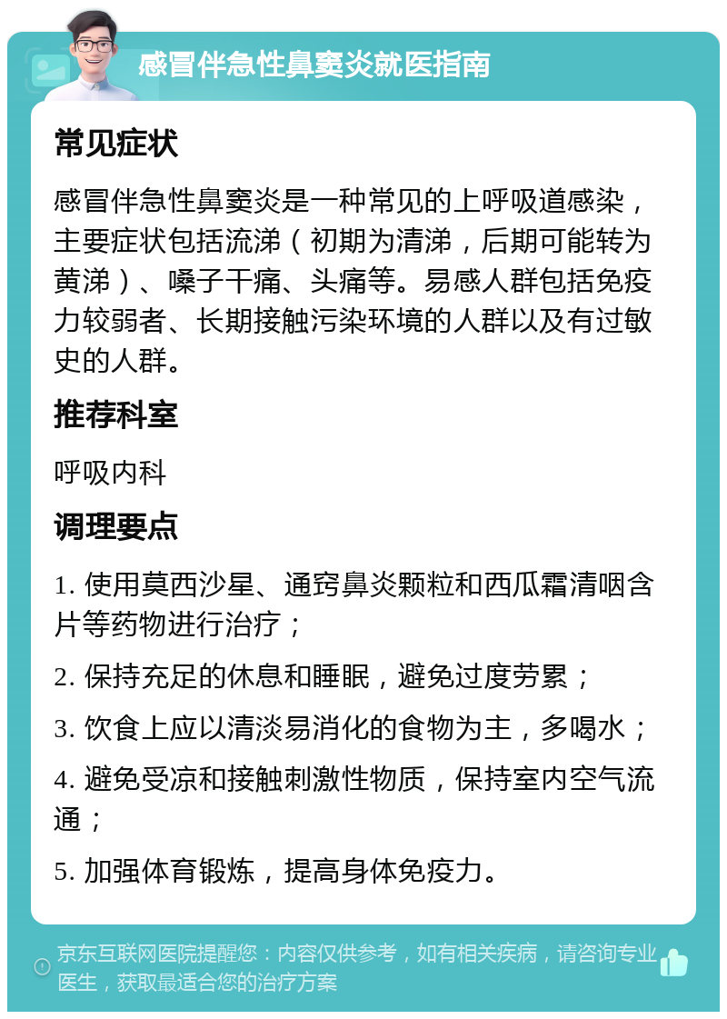 感冒伴急性鼻窦炎就医指南 常见症状 感冒伴急性鼻窦炎是一种常见的上呼吸道感染，主要症状包括流涕（初期为清涕，后期可能转为黄涕）、嗓子干痛、头痛等。易感人群包括免疫力较弱者、长期接触污染环境的人群以及有过敏史的人群。 推荐科室 呼吸内科 调理要点 1. 使用莫西沙星、通窍鼻炎颗粒和西瓜霜清咽含片等药物进行治疗； 2. 保持充足的休息和睡眠，避免过度劳累； 3. 饮食上应以清淡易消化的食物为主，多喝水； 4. 避免受凉和接触刺激性物质，保持室内空气流通； 5. 加强体育锻炼，提高身体免疫力。