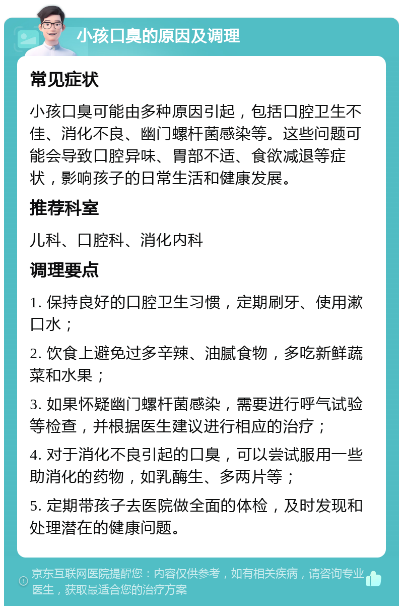 小孩口臭的原因及调理 常见症状 小孩口臭可能由多种原因引起，包括口腔卫生不佳、消化不良、幽门螺杆菌感染等。这些问题可能会导致口腔异味、胃部不适、食欲减退等症状，影响孩子的日常生活和健康发展。 推荐科室 儿科、口腔科、消化内科 调理要点 1. 保持良好的口腔卫生习惯，定期刷牙、使用漱口水； 2. 饮食上避免过多辛辣、油腻食物，多吃新鲜蔬菜和水果； 3. 如果怀疑幽门螺杆菌感染，需要进行呼气试验等检查，并根据医生建议进行相应的治疗； 4. 对于消化不良引起的口臭，可以尝试服用一些助消化的药物，如乳酶生、多两片等； 5. 定期带孩子去医院做全面的体检，及时发现和处理潜在的健康问题。