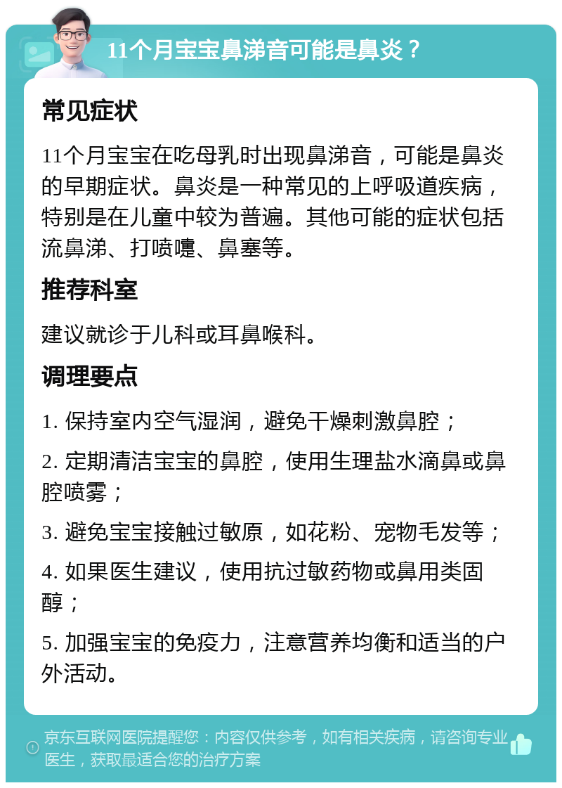 11个月宝宝鼻涕音可能是鼻炎？ 常见症状 11个月宝宝在吃母乳时出现鼻涕音，可能是鼻炎的早期症状。鼻炎是一种常见的上呼吸道疾病，特别是在儿童中较为普遍。其他可能的症状包括流鼻涕、打喷嚏、鼻塞等。 推荐科室 建议就诊于儿科或耳鼻喉科。 调理要点 1. 保持室内空气湿润，避免干燥刺激鼻腔； 2. 定期清洁宝宝的鼻腔，使用生理盐水滴鼻或鼻腔喷雾； 3. 避免宝宝接触过敏原，如花粉、宠物毛发等； 4. 如果医生建议，使用抗过敏药物或鼻用类固醇； 5. 加强宝宝的免疫力，注意营养均衡和适当的户外活动。