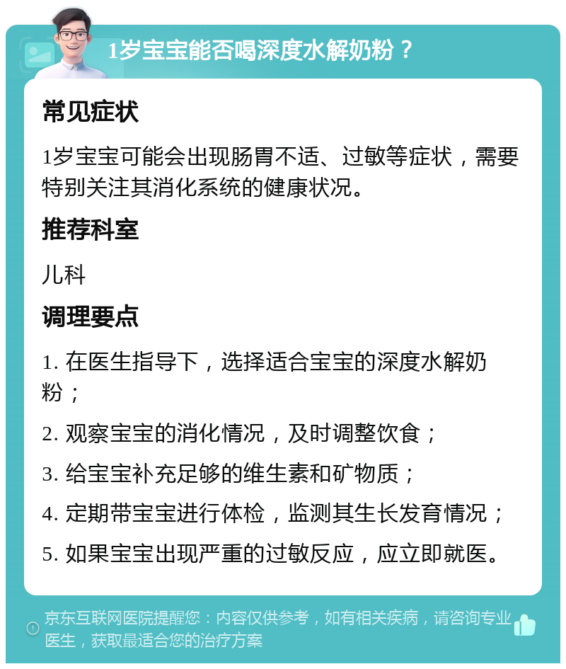 1岁宝宝能否喝深度水解奶粉？ 常见症状 1岁宝宝可能会出现肠胃不适、过敏等症状，需要特别关注其消化系统的健康状况。 推荐科室 儿科 调理要点 1. 在医生指导下，选择适合宝宝的深度水解奶粉； 2. 观察宝宝的消化情况，及时调整饮食； 3. 给宝宝补充足够的维生素和矿物质； 4. 定期带宝宝进行体检，监测其生长发育情况； 5. 如果宝宝出现严重的过敏反应，应立即就医。