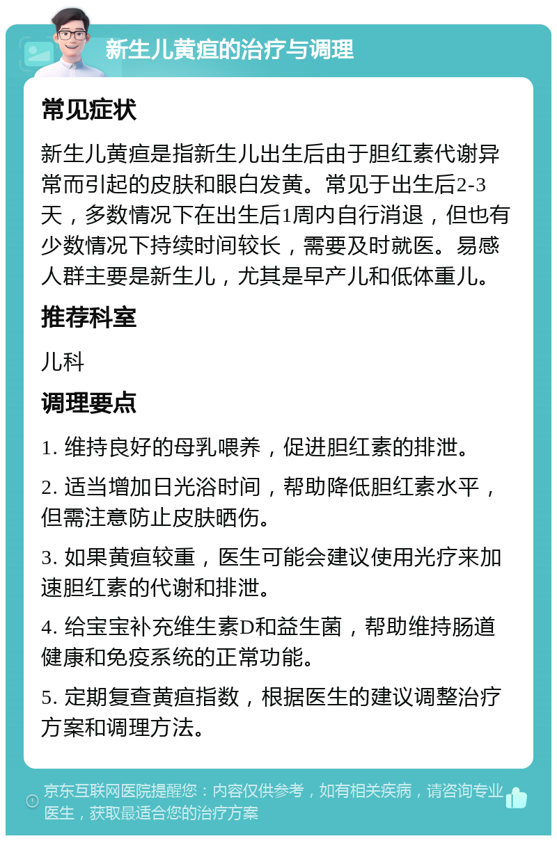 新生儿黄疸的治疗与调理 常见症状 新生儿黄疸是指新生儿出生后由于胆红素代谢异常而引起的皮肤和眼白发黄。常见于出生后2-3天，多数情况下在出生后1周内自行消退，但也有少数情况下持续时间较长，需要及时就医。易感人群主要是新生儿，尤其是早产儿和低体重儿。 推荐科室 儿科 调理要点 1. 维持良好的母乳喂养，促进胆红素的排泄。 2. 适当增加日光浴时间，帮助降低胆红素水平，但需注意防止皮肤晒伤。 3. 如果黄疸较重，医生可能会建议使用光疗来加速胆红素的代谢和排泄。 4. 给宝宝补充维生素D和益生菌，帮助维持肠道健康和免疫系统的正常功能。 5. 定期复查黄疸指数，根据医生的建议调整治疗方案和调理方法。