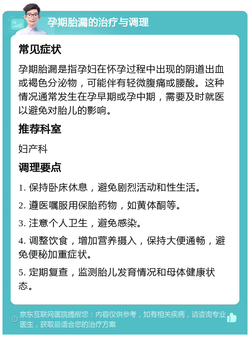 孕期胎漏的治疗与调理 常见症状 孕期胎漏是指孕妇在怀孕过程中出现的阴道出血或褐色分泌物，可能伴有轻微腹痛或腰酸。这种情况通常发生在孕早期或孕中期，需要及时就医以避免对胎儿的影响。 推荐科室 妇产科 调理要点 1. 保持卧床休息，避免剧烈活动和性生活。 2. 遵医嘱服用保胎药物，如黄体酮等。 3. 注意个人卫生，避免感染。 4. 调整饮食，增加营养摄入，保持大便通畅，避免便秘加重症状。 5. 定期复查，监测胎儿发育情况和母体健康状态。