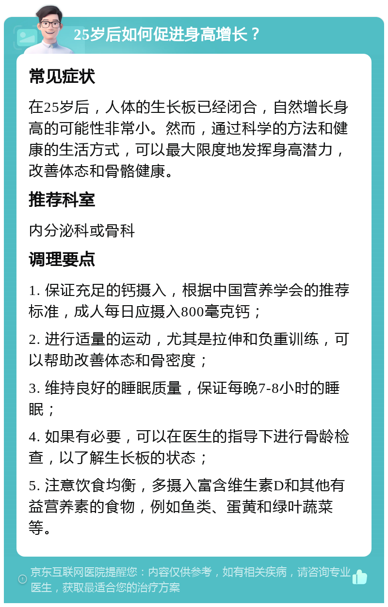 25岁后如何促进身高增长？ 常见症状 在25岁后，人体的生长板已经闭合，自然增长身高的可能性非常小。然而，通过科学的方法和健康的生活方式，可以最大限度地发挥身高潜力，改善体态和骨骼健康。 推荐科室 内分泌科或骨科 调理要点 1. 保证充足的钙摄入，根据中国营养学会的推荐标准，成人每日应摄入800毫克钙； 2. 进行适量的运动，尤其是拉伸和负重训练，可以帮助改善体态和骨密度； 3. 维持良好的睡眠质量，保证每晚7-8小时的睡眠； 4. 如果有必要，可以在医生的指导下进行骨龄检查，以了解生长板的状态； 5. 注意饮食均衡，多摄入富含维生素D和其他有益营养素的食物，例如鱼类、蛋黄和绿叶蔬菜等。