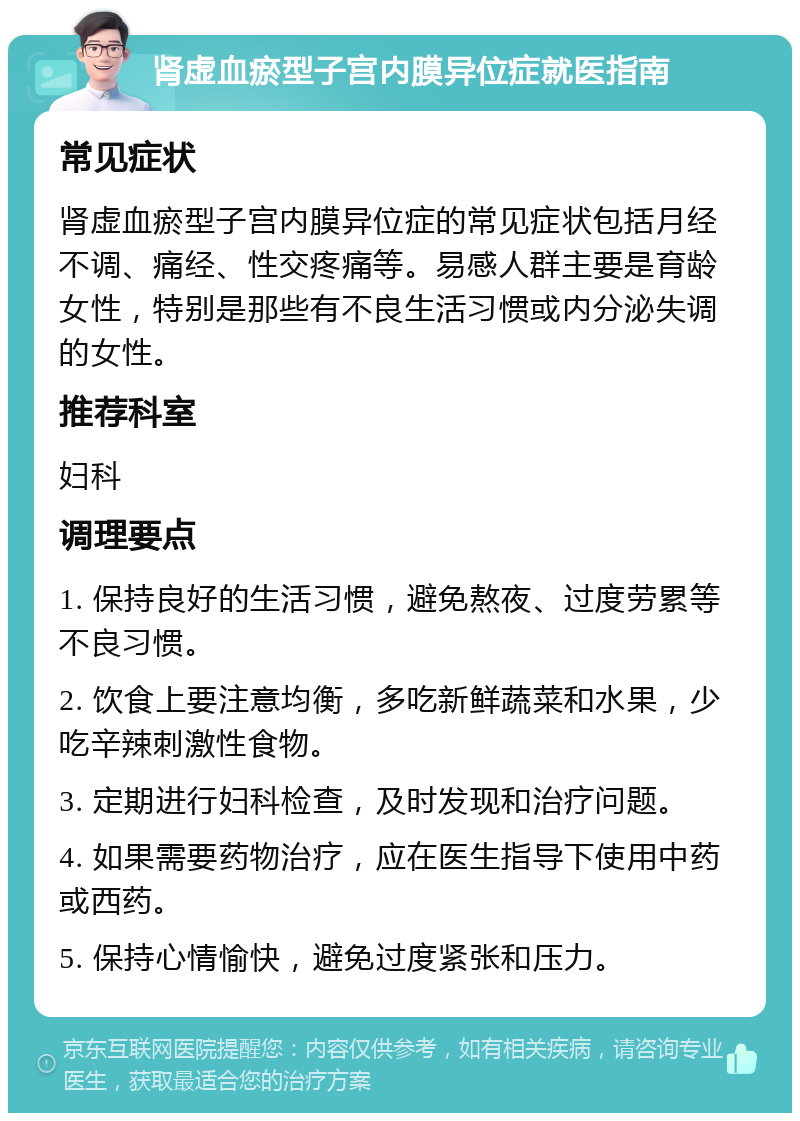 肾虚血瘀型子宫内膜异位症就医指南 常见症状 肾虚血瘀型子宫内膜异位症的常见症状包括月经不调、痛经、性交疼痛等。易感人群主要是育龄女性，特别是那些有不良生活习惯或内分泌失调的女性。 推荐科室 妇科 调理要点 1. 保持良好的生活习惯，避免熬夜、过度劳累等不良习惯。 2. 饮食上要注意均衡，多吃新鲜蔬菜和水果，少吃辛辣刺激性食物。 3. 定期进行妇科检查，及时发现和治疗问题。 4. 如果需要药物治疗，应在医生指导下使用中药或西药。 5. 保持心情愉快，避免过度紧张和压力。